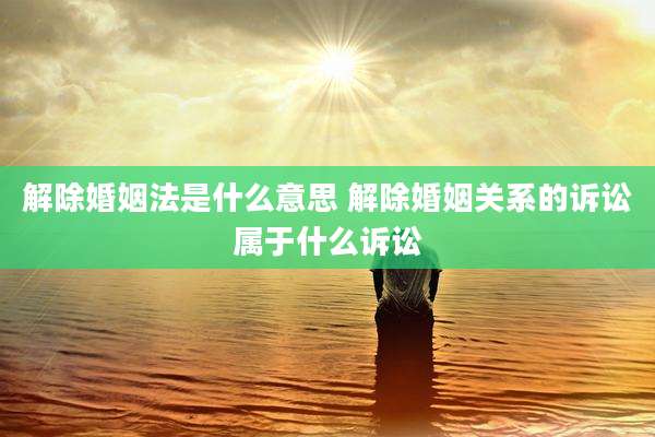 解除婚姻法是什么意思 解除婚姻关系的诉讼属于什么诉讼