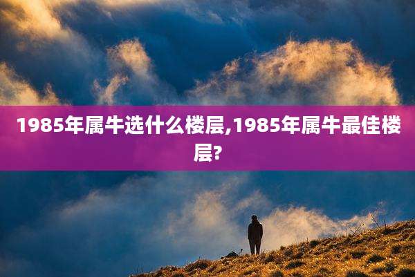 1985年属牛选什么楼层,1985年属牛最佳楼层?