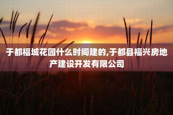 于都福城花园什么时间建的,于都县福兴房地产建设开发有限公司