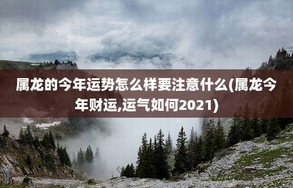属龙的今年运势怎么样要注意什么(属龙今年财运,运气如何2021)