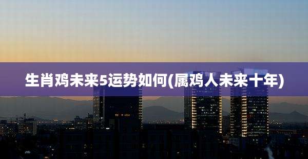 生肖鸡未来5运势如何(属鸡人未来十年)