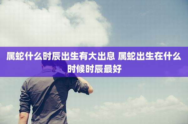 属蛇什么时辰出生有大出息 属蛇出生在什么时候时辰最好