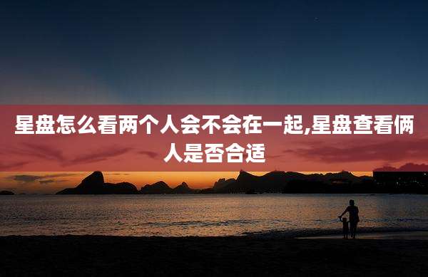 星盘怎么看两个人会不会在一起,星盘查看俩人是否合适