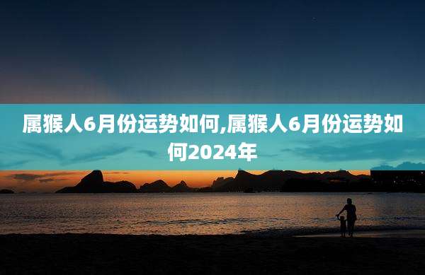 属猴人6月份运势如何,属猴人6月份运势如何2024年