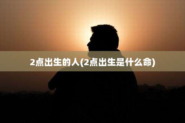 2点出生的人(2点出生是什么命)