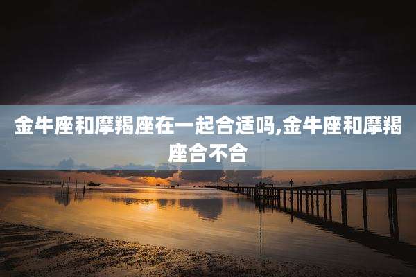 金牛座和摩羯座在一起合适吗,金牛座和摩羯座合不合