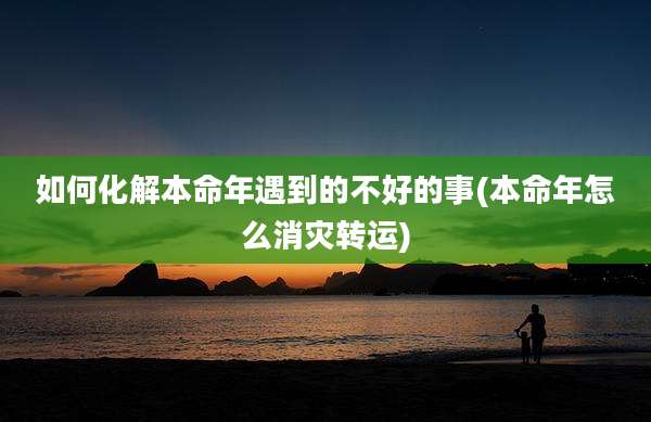 如何化解本命年遇到的不好的事(本命年怎么消灾转运)