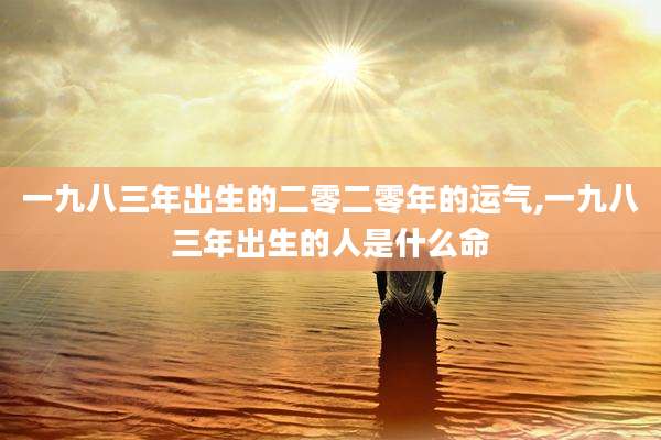 一九八三年出生的二零二零年的运气,一九八三年出生的人是什么命