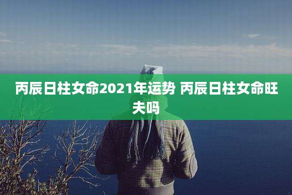 丙辰日柱女命2021年运势 丙辰日柱女命旺夫吗
