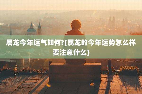 属龙今年运气如何?(属龙的今年运势怎么样要注意什么)