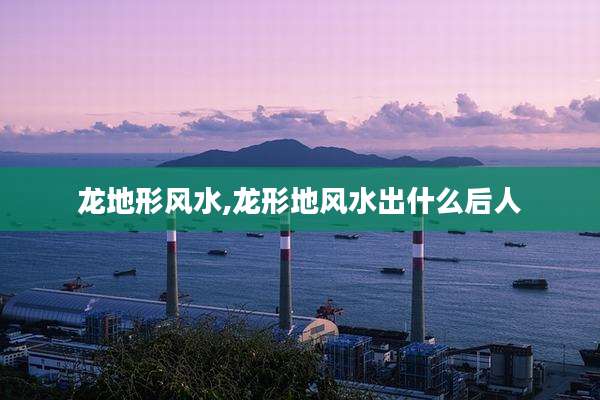 龙地形风水,龙形地风水出什么后人