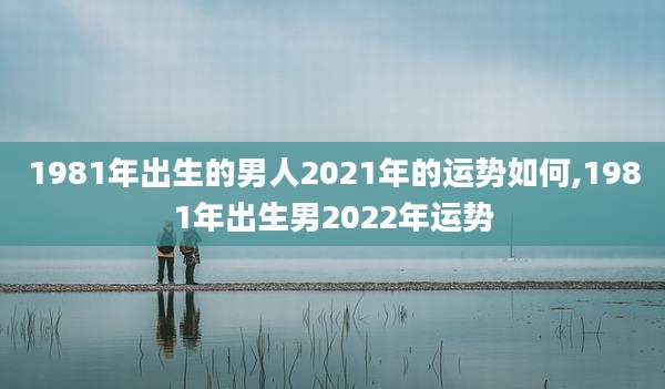 1981年出生的男人2021年的运势如何,1981年出生男2022年运势