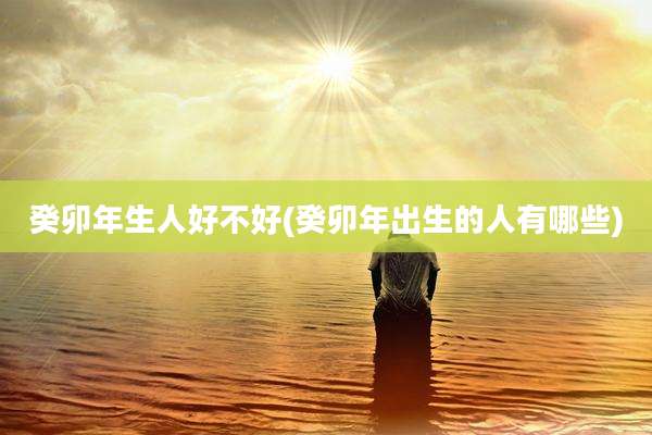 癸卯年生人好不好(癸卯年出生的人有哪些)