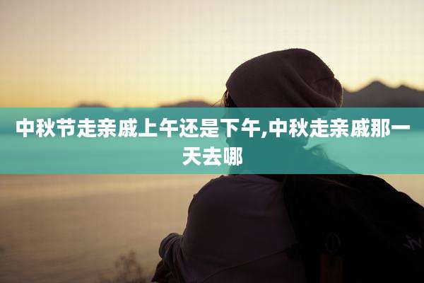 中秋节走亲戚上午还是下午,中秋走亲戚那一天去哪