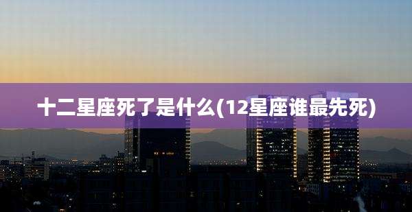 十二星座死了是什么(12星座谁最先死)