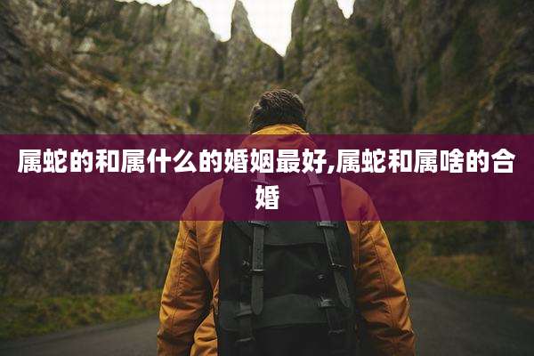 属蛇的和属什么的婚姻最好,属蛇和属啥的合婚