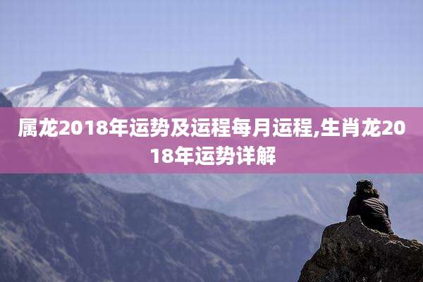 属龙2018年运势及运程每月运程,生肖龙2018年运势详解