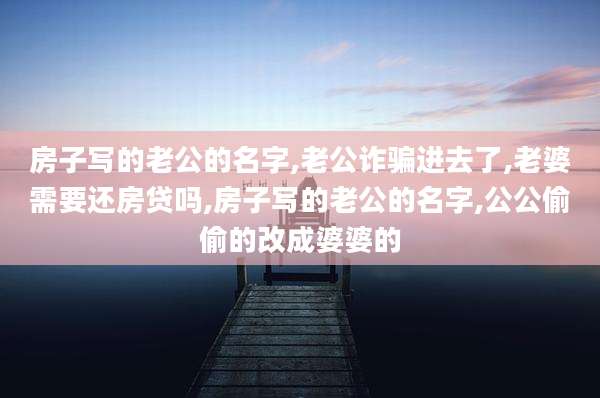 房子写的老公的名字,老公诈骗进去了,老婆需要还房贷吗,房子写的老公的名字,公公偷偷的改成婆婆的