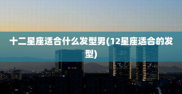十二星座适合什么发型男(12星座适合的发型)