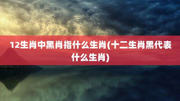 12生肖中黑肖指什么生肖(十二生肖黑代表什么生肖)