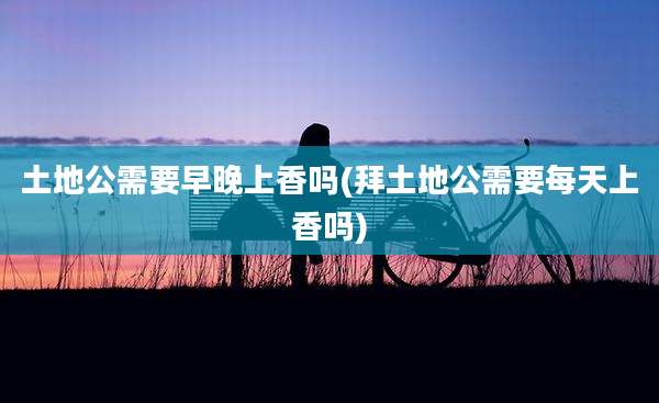 土地公需要早晚上香吗(拜土地公需要每天上香吗)
