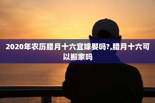 2020年农历腊月十六宜嫁娶吗?,腊月十六可以搬家吗