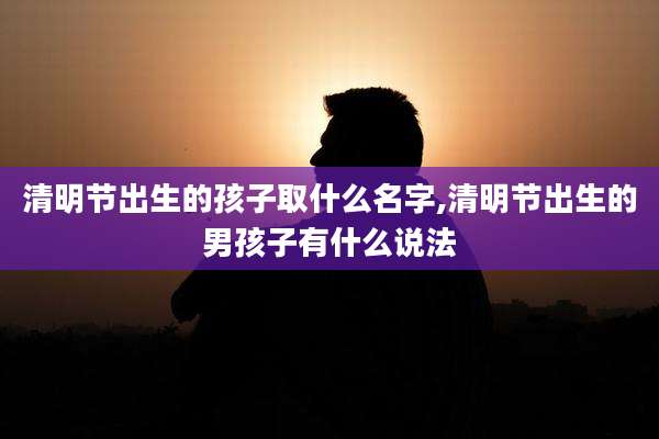 清明节出生的孩子取什么名字,清明节出生的男孩子有什么说法
