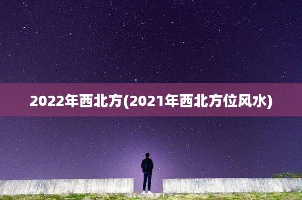 2022年西北方(2021年西北方位风水)