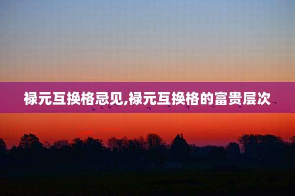 禄元互换格忌见,禄元互换格的富贵层次