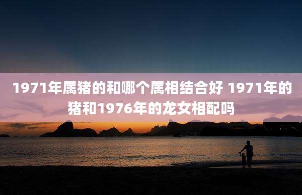 1971年属猪的和哪个属相结合好 1971年的猪和1976年的龙女相配吗