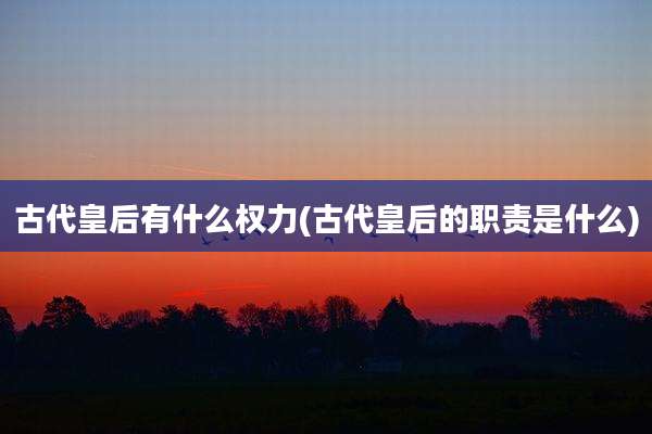 古代皇后有什么权力(古代皇后的职责是什么)