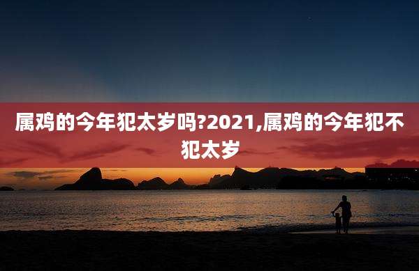 属鸡的今年犯太岁吗?2021,属鸡的今年犯不犯太岁