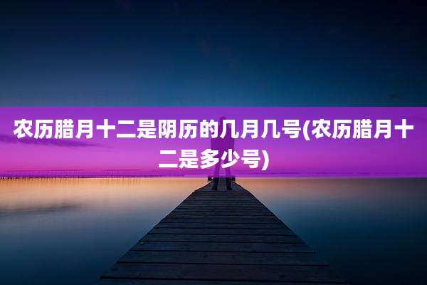 农历腊月十二是阴历的几月几号(农历腊月十二是多少号)