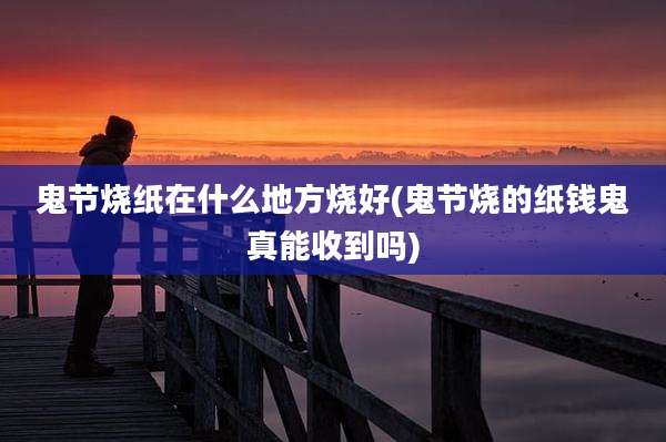 鬼节烧纸在什么地方烧好(鬼节烧的纸钱鬼真能收到吗)