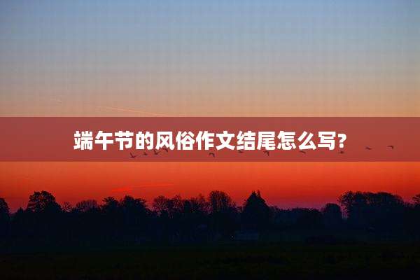 端午节的风俗作文结尾怎么写?