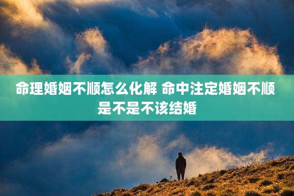 命理婚姻不顺怎么化解 命中注定婚姻不顺 是不是不该结婚