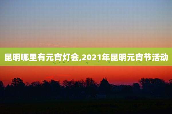 昆明哪里有元宵灯会,2021年昆明元宵节活动