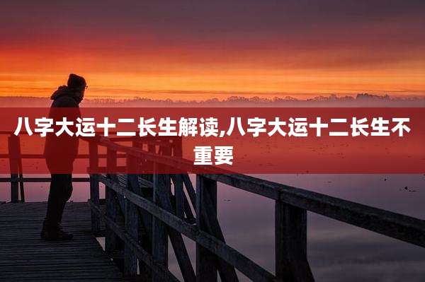 八字大运十二长生解读,八字大运十二长生不重要