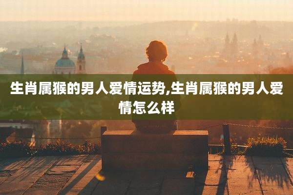 生肖属猴的男人爱情运势,生肖属猴的男人爱情怎么样