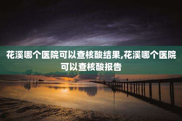 花溪哪个医院可以查核酸结果,花溪哪个医院可以查核酸报告