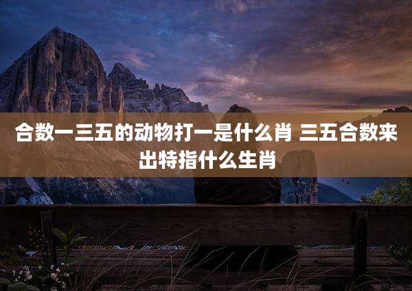 合数一三五的动物打一是什么肖 三五合数来出特指什么生肖
