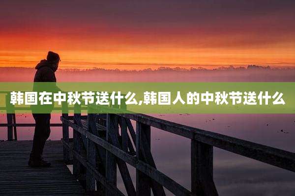韩国在中秋节送什么,韩国人的中秋节送什么