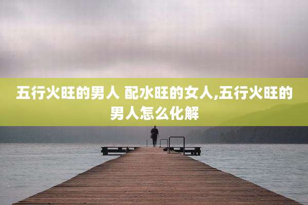 五行火旺的男人 配水旺的女人,五行火旺的男人怎么化解