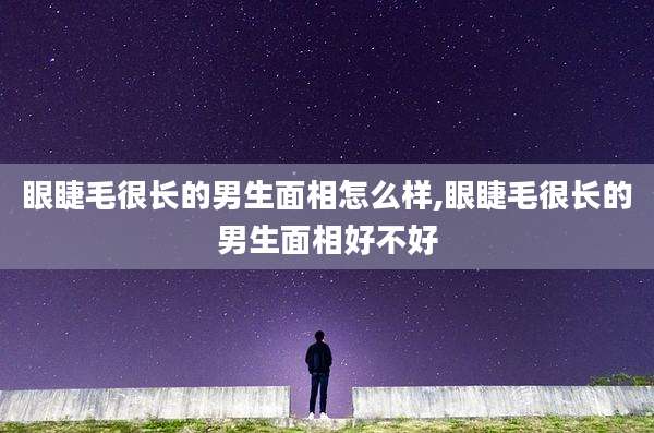 眼睫毛很长的男生面相怎么样,眼睫毛很长的男生面相好不好