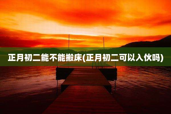 正月初二能不能搬床(正月初二可以入伙吗)