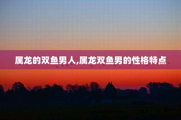 属龙的双鱼男人,属龙双鱼男的性格特点