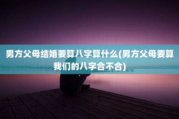 男方父母结婚要算八字算什么(男方父母要算我们的八字合不合)
