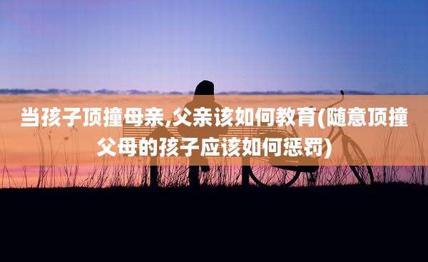 当孩子顶撞母亲,父亲该如何教育(随意顶撞父母的孩子应该如何惩罚)