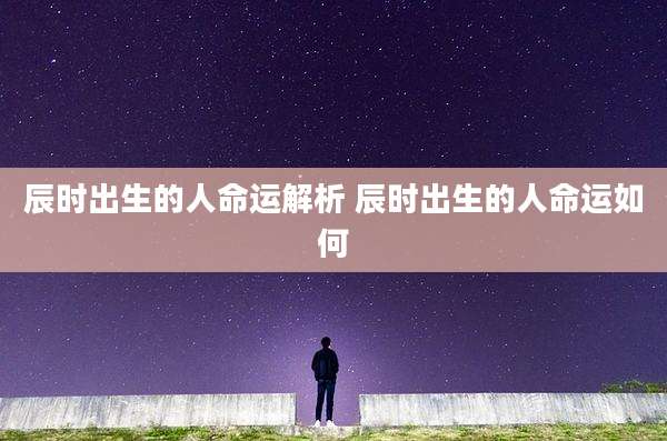 辰时出生的人命运解析 辰时出生的人命运如何