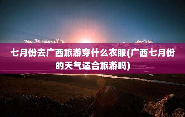 七月份去广西旅游穿什么衣服(广西七月份的天气适合旅游吗)